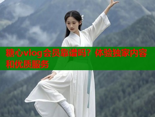 糖心vlog会员靠谱吗？体验独家内容和优质服务