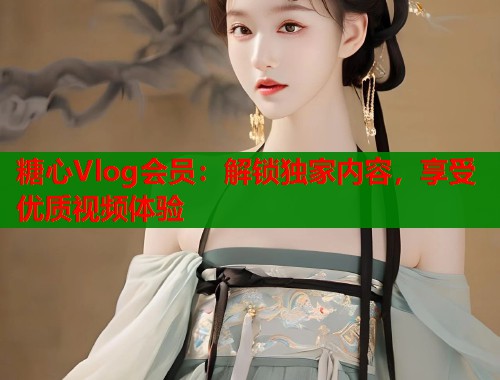 糖心Vlog会员：解锁独家内容，享受优质视频体验