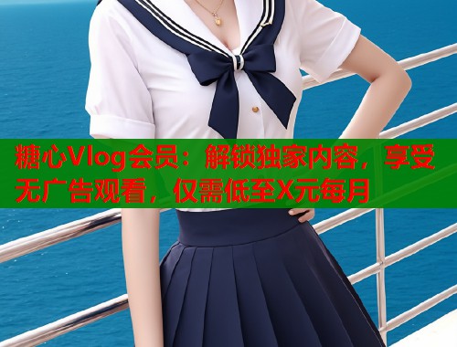 糖心Vlog会员：解锁独家内容，享受无广告观看，仅需低至X元每月