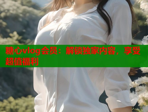 糖心vlog会员：解锁独家内容，享受超值福利