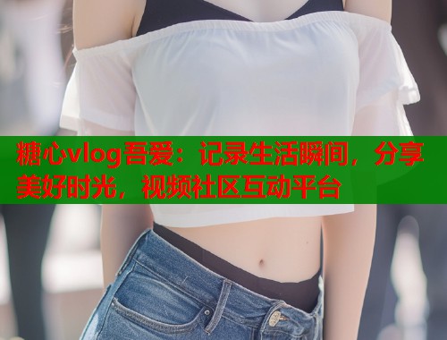 糖心vlog吾爱：记录生活瞬间，分享美好时光，视频社区互动平台