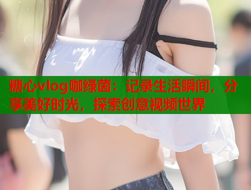 糖心vlog咖绿茵：记录生活瞬间，分享美好时光，探索创意视频世界