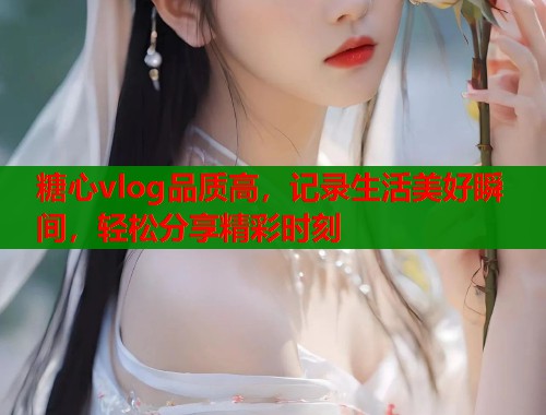 糖心vlog品质高，记录生活美好瞬间，轻松分享精彩时刻