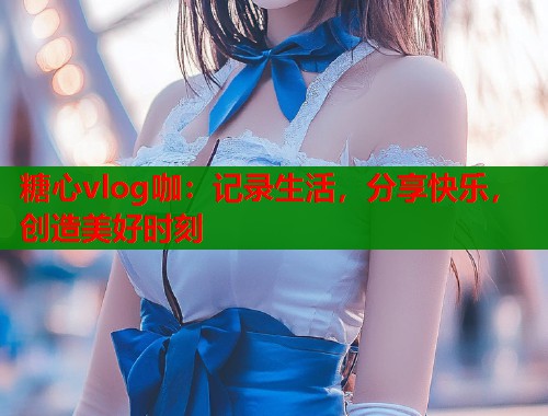 糖心vlog咖：记录生活，分享快乐，创造美好时刻