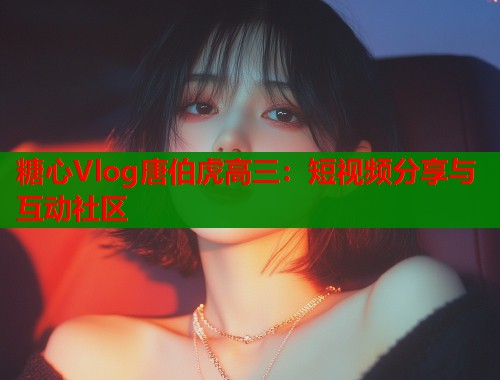 糖心Vlog唐伯虎高三：短视频分享与互动社区