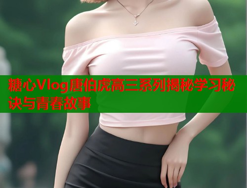 糖心Vlog唐伯虎高三系列揭秘学习秘诀与青春故事