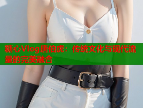 糖心Vlog唐伯虎：传统文化与现代流量的完美融合