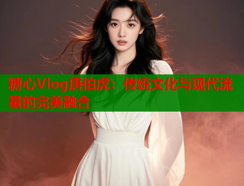 糖心Vlog唐伯虎：传统文化与现代流量的完美融合