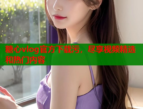 糖心vlog官方下载污，尽享视频精选和热门内容