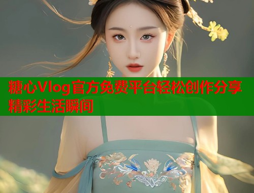 糖心Vlog官方免费平台轻松创作分享精彩生活瞬间