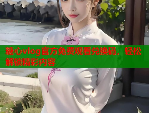 糖心vlog官方免费观看兑换码，轻松解锁精彩内容