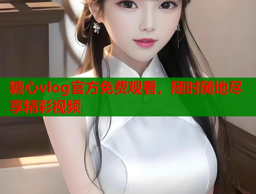 糖心vlog官方免费观看，随时随地尽享精彩视频