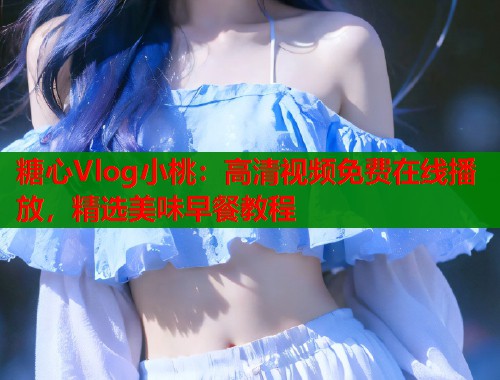糖心Vlog小桃：高清视频免费在线播放，精选美味早餐教程
