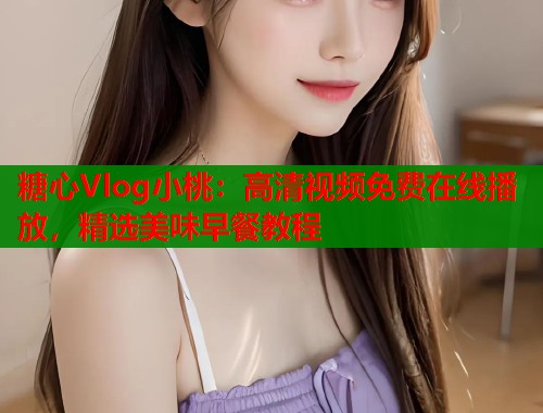 糖心Vlog小桃：高清视频免费在线播放，精选美味早餐教程