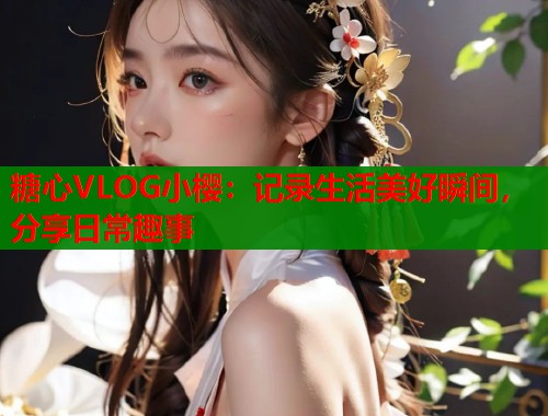 糖心VLOG小樱：记录生活美好瞬间，分享日常趣事