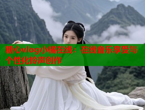 糖心vlog小橘在线：在线音乐享受与个性化铃声创作