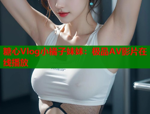 糖心Vlog小橘子妹妹：极品AV影片在线播放
