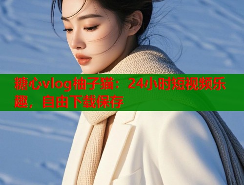 糖心vlog柚子猫：24小时短视频乐趣，自由下载保存