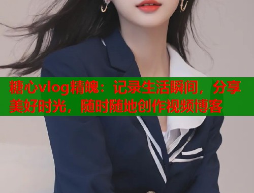 糖心vlog精魄：记录生活瞬间，分享美好时光，随时随地创作视频博客