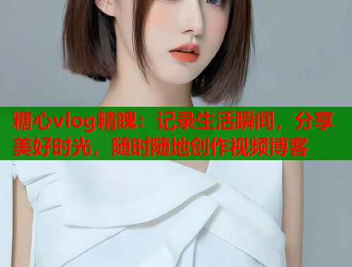 糖心vlog精魄：记录生活瞬间，分享美好时光，随时随地创作视频博客