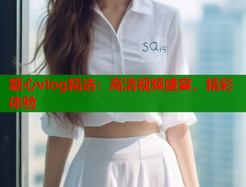 糖心vlog精选：高清视频盛宴，精彩体验