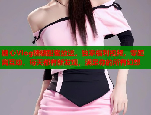 糖心Vlog糖糖甜蜜放送，独家福利视频，零距离互动，每天都有新发现，满足你的所有幻想