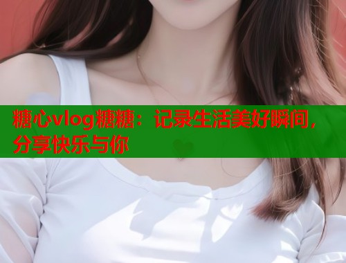 糖心vlog糖糖：记录生活美好瞬间，分享快乐与你