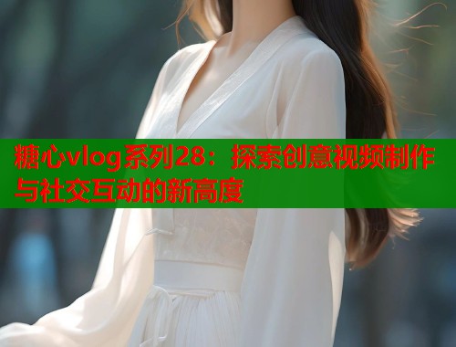 糖心vlog系列28：探索创意视频制作与社交互动的新高度