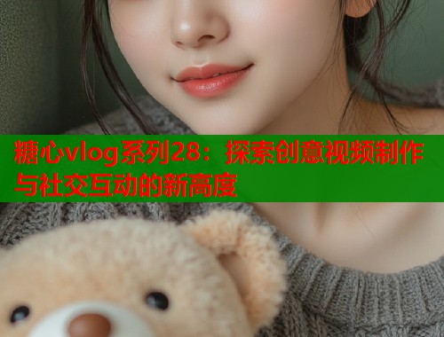 糖心vlog系列28：探索创意视频制作与社交互动的新高度