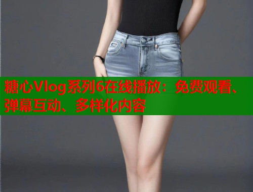 糖心Vlog系列6在线播放：免费观看、弹幕互动、多样化内容