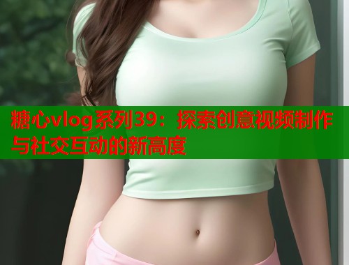 糖心vlog系列39：探索创意视频制作与社交互动的新高度