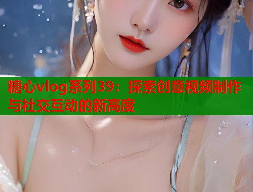 糖心vlog系列39：探索创意视频制作与社交互动的新高度
