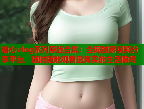 糖心vlog系列原版合集：全网独家视频分享平台，随时随地观看最真实的生活瞬间