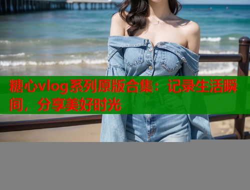 糖心vlog系列原版合集：记录生活瞬间，分享美好时光