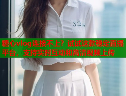 糖心vlog连接不上？试试这款稳定直播平台，支持实时互动和高清视频上传