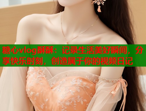 糖心vlog酥酥：记录生活美好瞬间，分享快乐时刻，创造属于你的视频日记