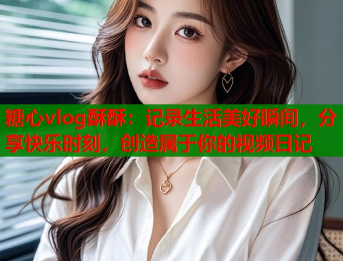 糖心vlog酥酥：记录生活美好瞬间，分享快乐时刻，创造属于你的视频日记