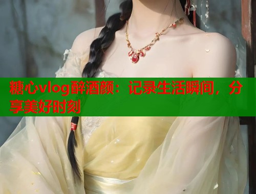 糖心vlog醉酒颜：记录生活瞬间，分享美好时刻