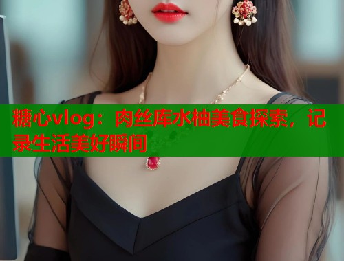 糖心vlog：肉丝库水柚美食探索，记录生活美好瞬间