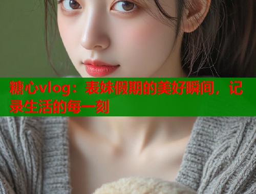 糖心vlog：表妹假期的美好瞬间，记录生活的每一刻