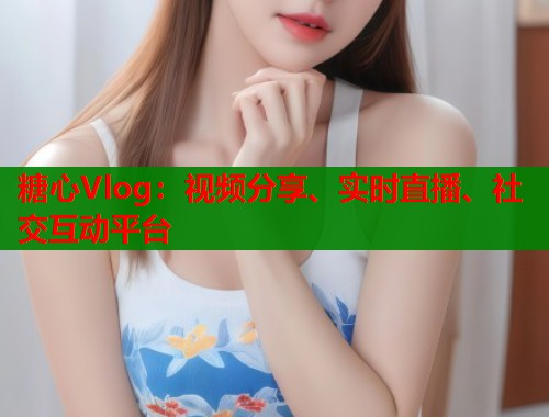 糖心Vlog：视频分享、实时直播、社交互动平台