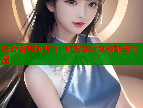 糖心官方版进口，轻松享受全球精选商品