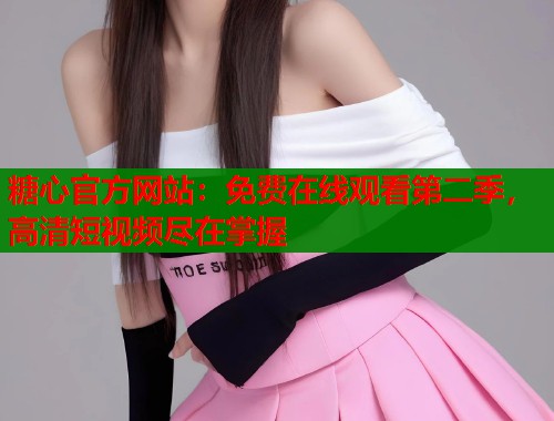糖心官方网站：免费在线观看第二季，高清短视频尽在掌握