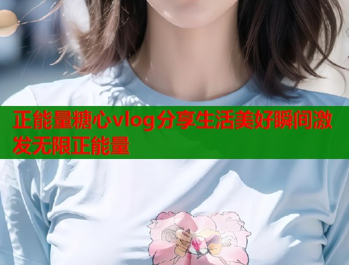 正能量糖心vlog分享生活美好瞬间激发无限正能量