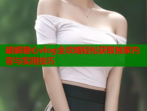 破解糖心vlog全攻略轻松获取独家内容与实用技巧