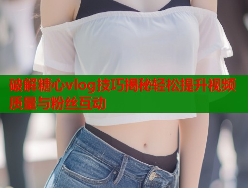 破解糖心vlog技巧揭秘轻松提升视频质量与粉丝互动