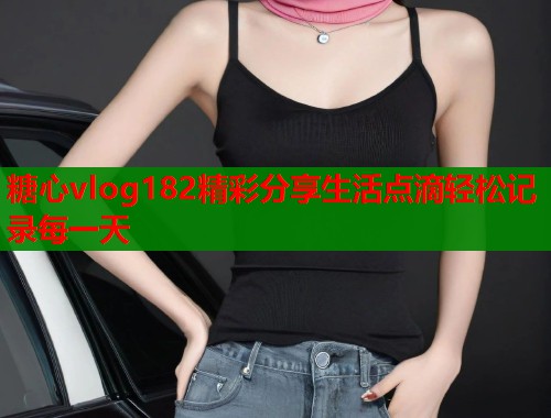糖心vlog182精彩分享生活点滴轻松记录每一天