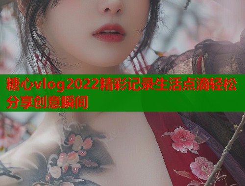 糖心vlog2022精彩记录生活点滴轻松分享创意瞬间