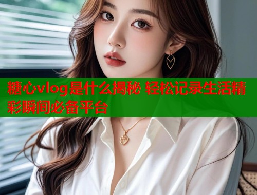 糖心vlog是什么揭秘 轻松记录生活精彩瞬间必备平台