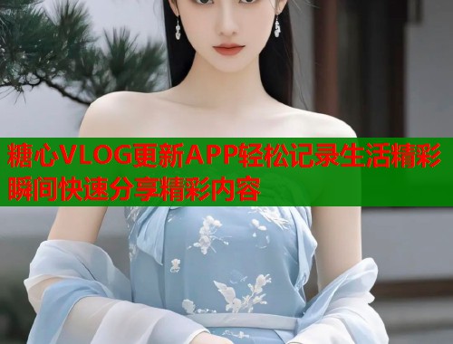 糖心VLOG更新APP轻松记录生活精彩瞬间快速分享精彩内容